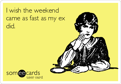 I wish the weekend
came as fast as my ex
did.