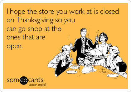 I hope the store you work at is closed
on Thanksgiving so you
can go shop at the
ones that are
open.