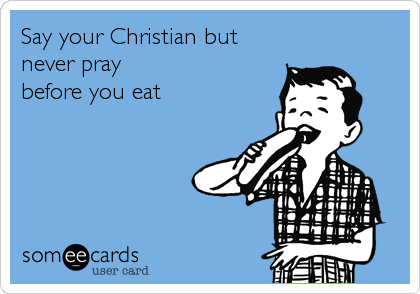 Say your Christian but
never pray
before you eat