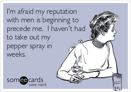 I'm afraid my reputation
with men is beginning to
precede me.  I haven't had
to take out my
pepper spray in
weeks.