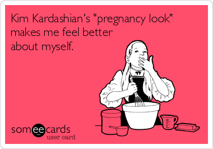 Kim Kardashian's "pregnancy look"
makes me feel better
about myself.
