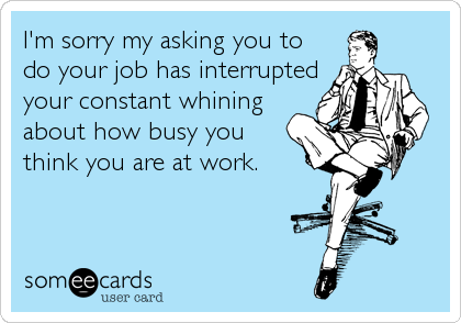 I'm sorry my asking you to
do your job has interrupted
your constant whining
about how busy you
think you are at work.