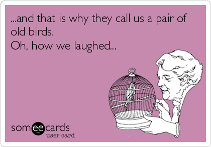 ...and that is why they call us a pair of
old birds.
Oh, how we laughed...