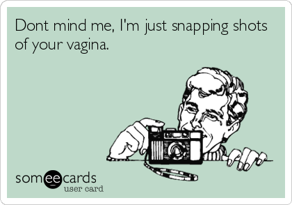 Dont mind me, I'm just snapping shots
of your vagina.