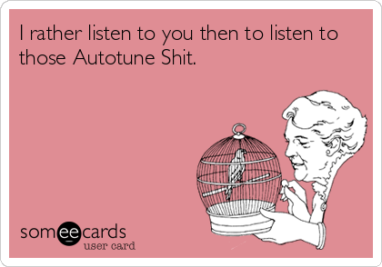 I rather listen to you then to listen to
those Autotune Shit.