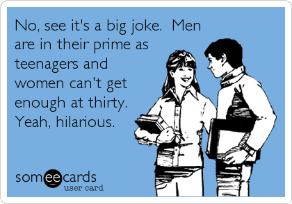 No, see it's a big joke.  Men
are in their prime as
teenagers and
women can't get
enough at thirty.
Yeah, hilarious.
