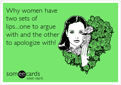 Why women have
two sets of
lips....one to argue
with and the other
to apologize with!
