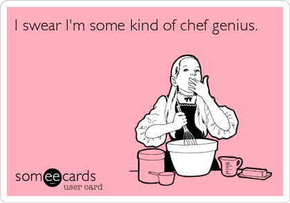 I swear I'm some kind of chef genius.