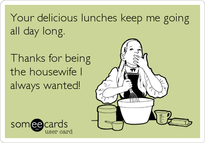 Your delicious lunches keep me going
all day long.

Thanks for being
the housewife I
always wanted!