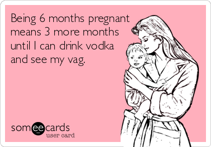 Being 6 months pregnant
means 3 more months
until I can drink vodka
and see my vag.