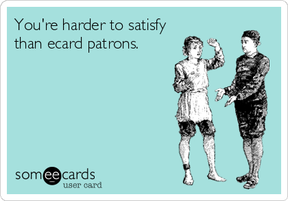You're harder to satisfy
than ecard patrons.