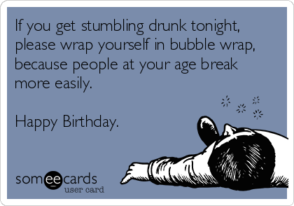 If you get stumbling drunk tonight,
please wrap yourself in bubble wrap,
because people at your age break
more easily. 

Happy Birthday.