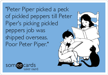 "Peter Piper picked a peck 
of pickled peppers till Peter
Piper's picking pickled
peppers job was
shipped overseas. 
Poor Peter Piper."
