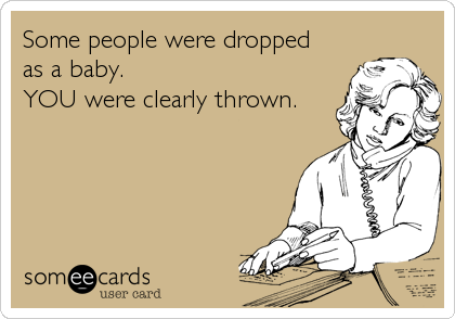 Some people were dropped 
as a baby.
YOU were clearly thrown.