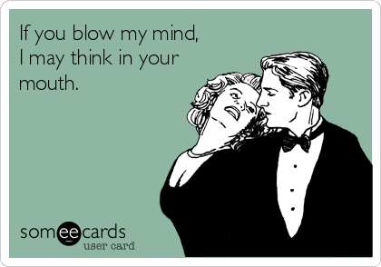 If you blow my mind, 
I may think in your
mouth.