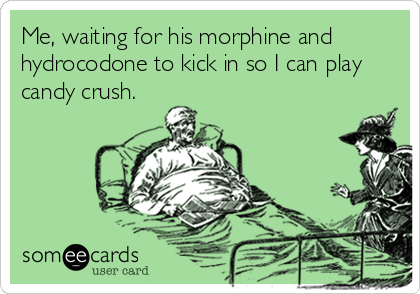 Me, waiting for his morphine and
hydrocodone to kick in so I can play
candy crush.