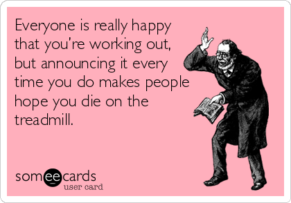 Everyone is really happy
that you’re working out,
but announcing it every
time you do makes people
hope you die on the
treadmill.