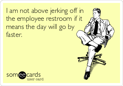I am not above jerking off in
the employee restroom if it
means the day will go by
faster.