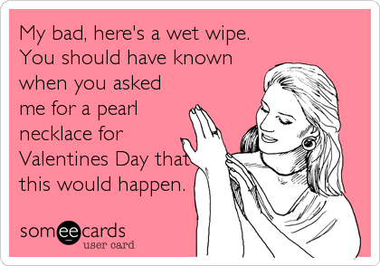 My bad, here's a wet wipe.
You should have known
when you asked
me for a pearl
necklace for
Valentines Day that
this would happen.