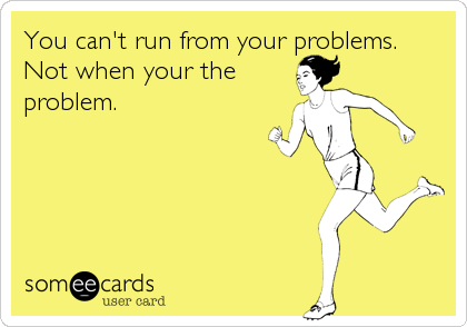You can't run from your problems.
Not when your the
problem.