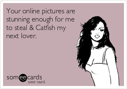 Your online pictures are
stunning enough for me
to steal & Catfish my
next lover.