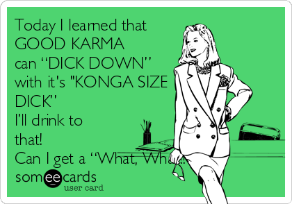 Today I learned that
GOOD KARMA
can “DICK DOWN” 
with it's "KONGA SIZE
DICK”
I’ll drink to
that!
Can I get a “What, What!!