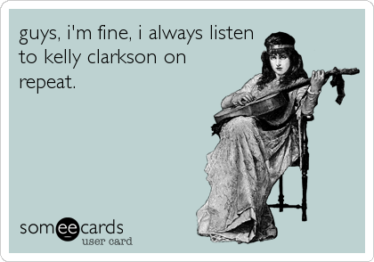 guys, i'm fine, i always listen
to kelly clarkson on
repeat.