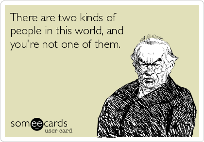 There are two kinds of
people in this world, and
you're not one of them.