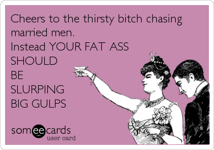 Cheers to the thirsty bitch chasing married men. Instead YOUR FAT ASSSHOULDBESLURPING BIG GULPS
