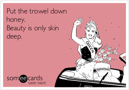 Put the trowel down
honey.
Beauty is only skin
deep.