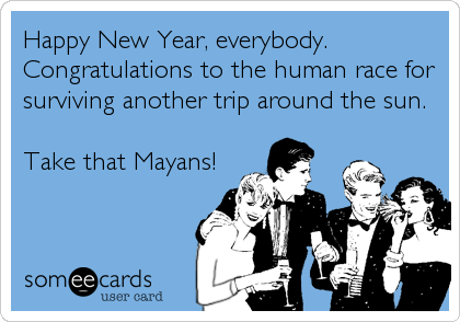 Happy New Year, everybody.
Congratulations to the human race for
surviving another trip around the sun.

Take that Mayans!