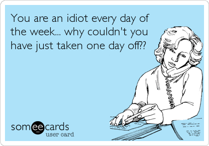 You are an idiot every day of
the week... why couldn't you
have just taken one day off??