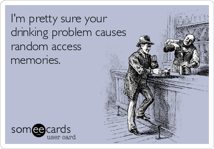 I'm pretty sure your
drinking problem causes
random access
memories.