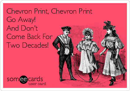 Chevron Print, Chevron Print
Go Away! 
And Don't
Come Back For
Two Decades!