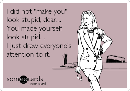 I did not "make you"
look stupid, dear.... 
You made yourself 
look stupid....  
I just drew everyone's
attention to it.