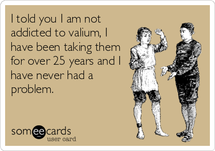 I told you I am not
addicted to valium, I
have been taking them
for over 25 years and I
have never had a
problem.
