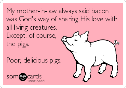 My mother-in-law always said bacon
was God's way of sharing His love with
all living creatures.
Except, of course,
the pigs. 

Poor, delicious pigs.