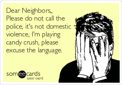 Dear Neighbors,,
Please do not call the
police, it's not domestic
violence, I'm playing
candy crush, please
excuse the language.