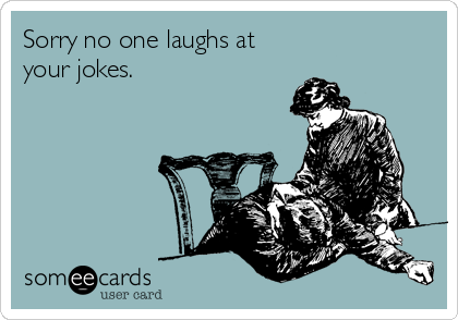 Sorry no one laughs at
your jokes.