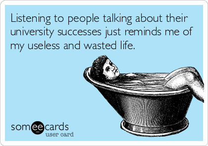 Listening to people talking about their
university successes just reminds me of
my useless and wasted life.