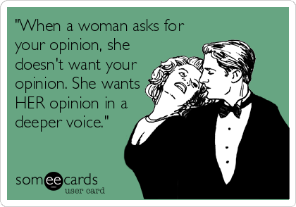 "When a woman asks for
your opinion, she
doesn't want your
opinion. She wants
HER opinion in a
deeper voice."