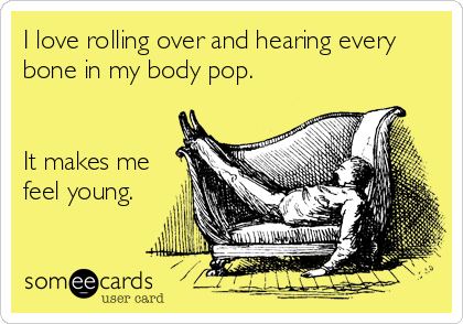 I love rolling over and hearing every
bone in my body pop.


It makes me
feel young.