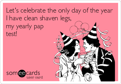 Let's celebrate the only day of the year
I have clean shaven legs,
my yearly pap
test!