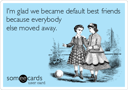 I'm glad we became default best friends
because everybody
else moved away.
