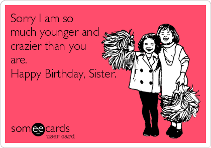 Sorry I am so
much younger and
crazier than you
are. 
Happy Birthday, Sister.