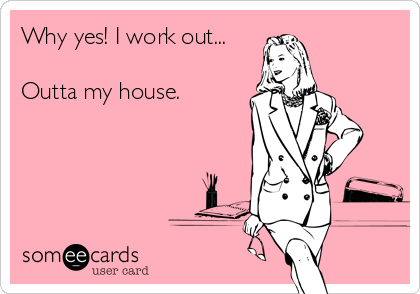 Why yes! I work out...

Outta my house.