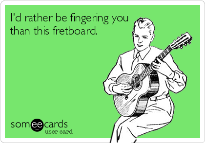 I'd rather be fingering you
than this fretboard.