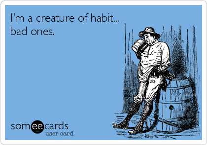 I'm a creature of habit...
bad ones.