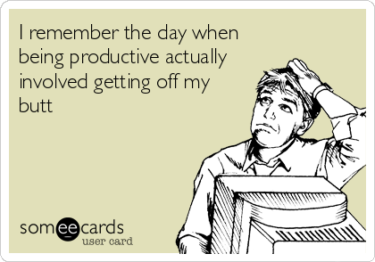I remember the day when
being productive actually
involved getting off my
butt