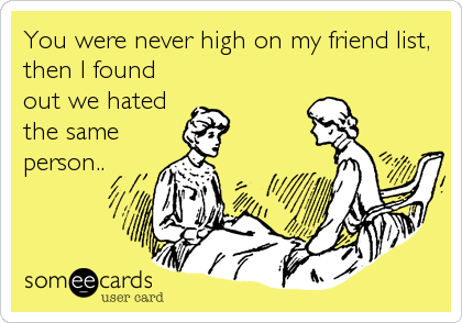 You were never high on my friend list,
then I found
out we hated
the same
person..